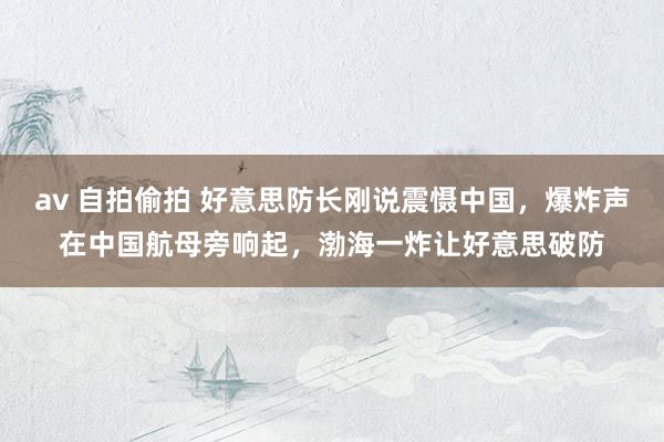 av 自拍偷拍 好意思防长刚说震慑中国，爆炸声在中国航母旁响起，渤海一炸让好意思破防