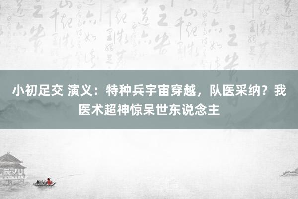 小初足交 演义：特种兵宇宙穿越，队医采纳？我医术超神惊呆世东说念主
