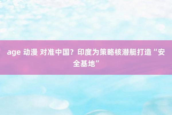 age 动漫 对准中国？印度为策略核潜艇打造“安全基地”