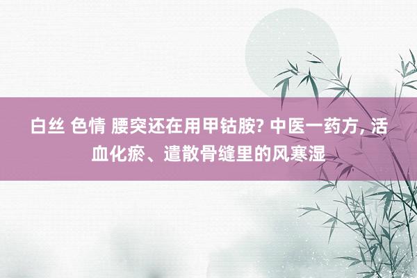 白丝 色情 腰突还在用甲钴胺? 中医一药方， 活血化瘀、遣散骨缝里的风寒湿