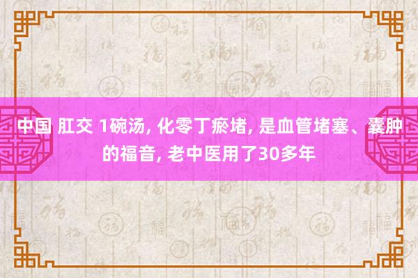 中国 肛交 1碗汤， 化零丁瘀堵， 是血管堵塞、囊肿的福音， 老中医用了30多年
