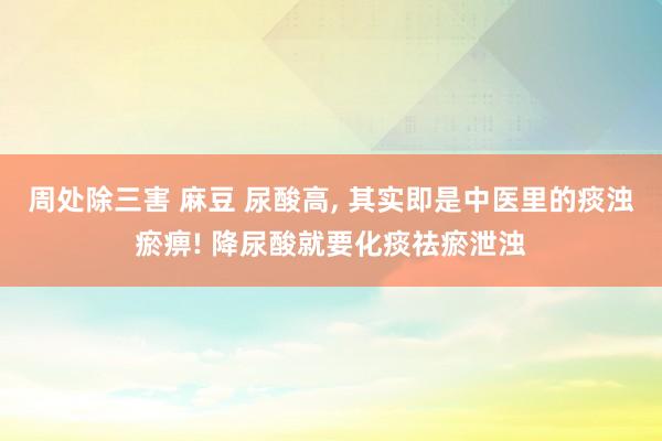 周处除三害 麻豆 尿酸高， 其实即是中医里的痰浊瘀痹! 降尿酸就要化痰祛瘀泄浊