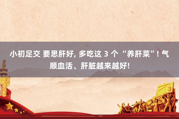 小初足交 要思肝好， 多吃这 3 个 “养肝菜”! 气顺血活、肝脏越来越好!