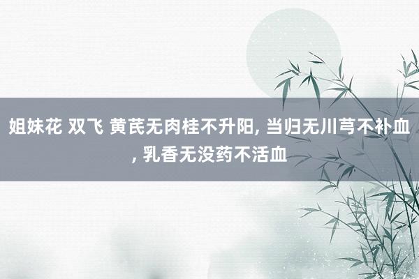 姐妹花 双飞 黄芪无肉桂不升阳， 当归无川芎不补血， 乳香无没药不活血
