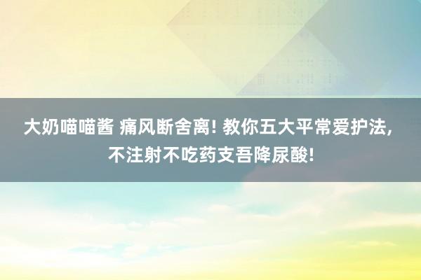 大奶喵喵酱 痛风断舍离! 教你五大平常爱护法， 不注射不吃药支吾降尿酸!