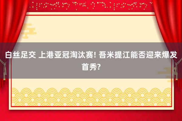 白丝足交 上港亚冠淘汰赛! 吾米提江能否迎来爆发首秀?