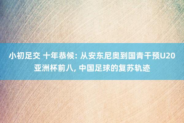 小初足交 十年恭候: 从安东尼奥到国青干预U20亚洲杯前八， 中国足球的复苏轨迹