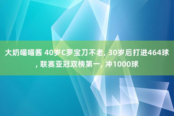 大奶喵喵酱 40岁C罗宝刀不老， 30岁后打进464球， 联赛亚冠双榜第一， 冲1000球