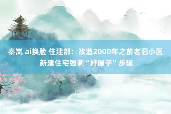 秦岚 ai换脸 住建部：改造2000年之前老旧小区 新建住宅强调“好屋子”步骤