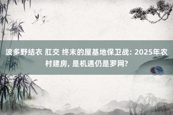 波多野结衣 肛交 终末的屋基地保卫战: 2025年农村建房， 是机遇仍是罗网?