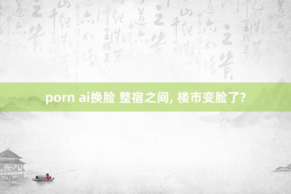 porn ai换脸 整宿之间， 楼市变脸了?