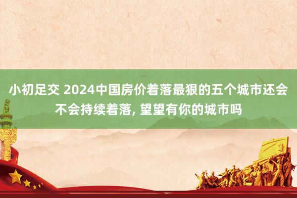 小初足交 2024中国房价着落最狠的五个城市还会不会持续着落， 望望有你的城市吗