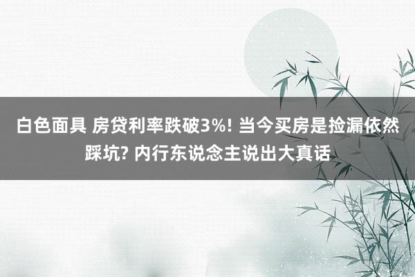 白色面具 房贷利率跌破3%! 当今买房是捡漏依然踩坑? 内行东说念主说出大真话