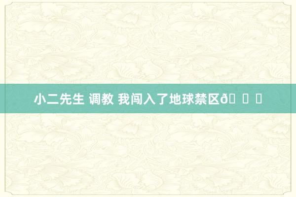 小二先生 调教 我闯入了地球禁区🌎