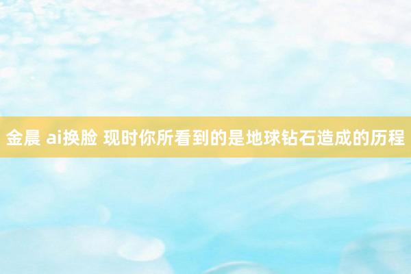 金晨 ai换脸 现时你所看到的是地球钻石造成的历程