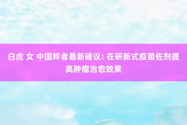 白虎 女 中国粹者最新磋议: 在研新式疫苗佐剂提高肿瘤治愈效果