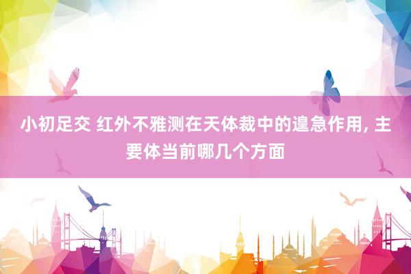 小初足交 红外不雅测在天体裁中的遑急作用， 主要体当前哪几个方面