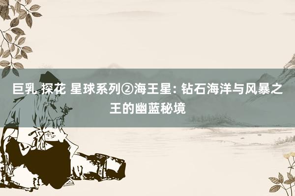 巨乳 探花 星球系列②海王星: 钻石海洋与风暴之王的幽蓝秘境
