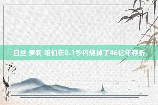 白丝 萝莉 咱们在0.1秒内烧掉了46亿年存折