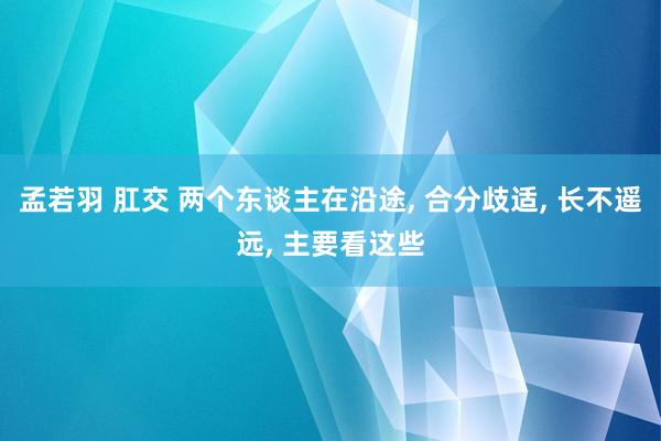 孟若羽 肛交 两个东谈主在沿途， 合分歧适， 长不遥远， 主要看这些