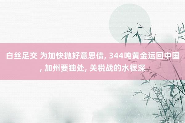 白丝足交 为加快抛好意思债， 344吨黄金运回中国， 加州要独处， 关税战的水很深