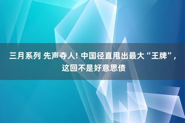 三月系列 先声夺人! 中国径直甩出最大“王牌”， 这回不是好意思债