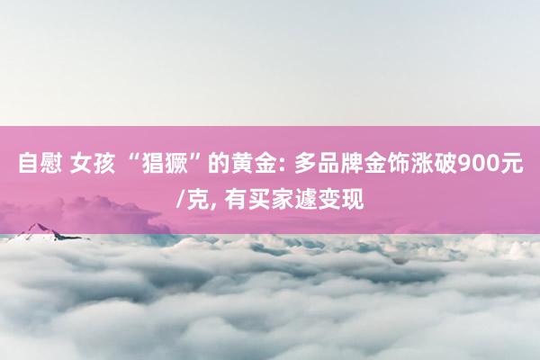 自慰 女孩 “猖獗”的黄金: 多品牌金饰涨破900元/克， 有买家遽变现