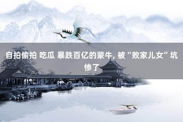 自拍偷拍 吃瓜 暴跌百亿的蒙牛， 被“败家儿女”坑惨了