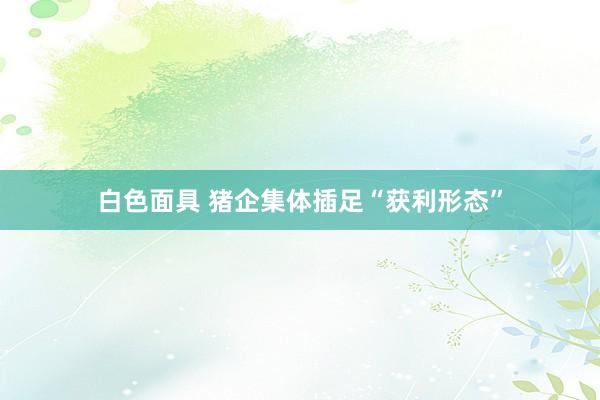 白色面具 猪企集体插足“获利形态”