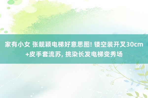 家有小女 张靓颖电梯好意思图! 镂空装开叉30cm+皮手套流苏， 挑染长发电梯变秀场