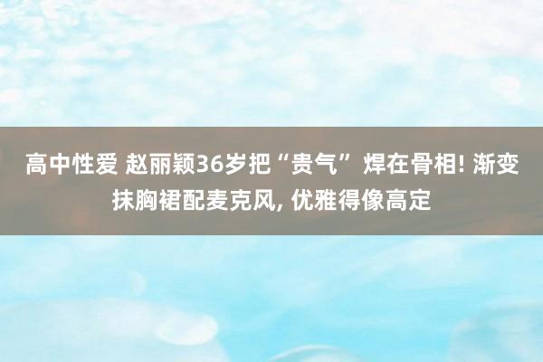高中性爱 赵丽颖36岁把“贵气” 焊在骨相! 渐变抹胸裙配麦克风， 优雅得像高定