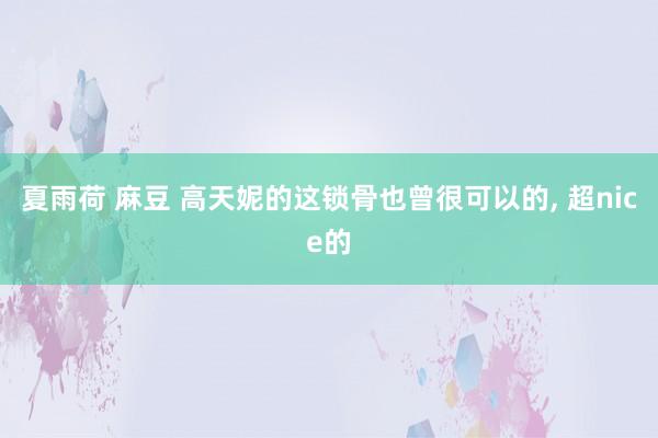 夏雨荷 麻豆 高天妮的这锁骨也曾很可以的， 超nice的