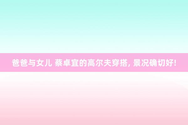 爸爸与女儿 蔡卓宜的高尔夫穿搭， 景况确切好!