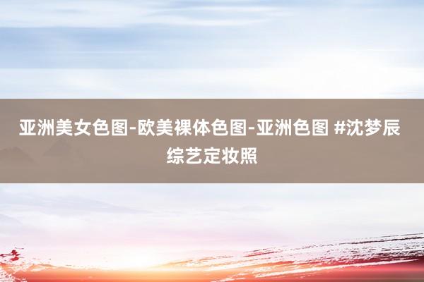 亚洲美女色图-欧美裸体色图-亚洲色图 #沈梦辰 综艺定妆照