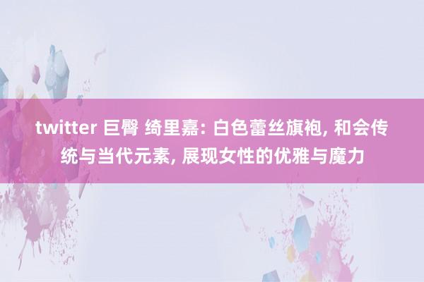 twitter 巨臀 绮里嘉: 白色蕾丝旗袍， 和会传统与当代元素， 展现女性的优雅与魔力
