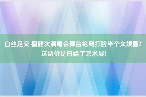 白丝足交 檀健次演唱会舞台绝到打脸半个文娱圈? 这票价是白嫖了艺术展!