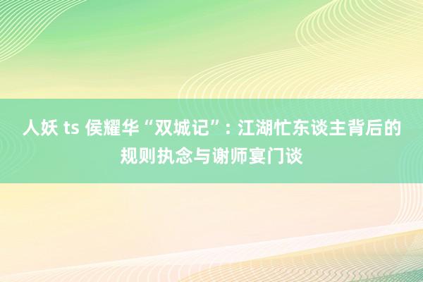 人妖 ts 侯耀华“双城记”: 江湖忙东谈主背后的规则执念与谢师宴门谈