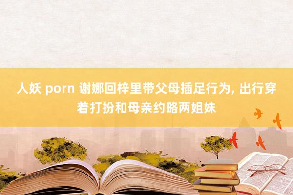 人妖 porn 谢娜回梓里带父母插足行为， 出行穿着打扮和母亲约略两姐妹