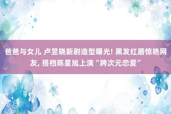 爸爸与女儿 卢昱晓新剧造型曝光! 黑发红唇惊艳网友， 搭档陈星旭上演“跨次元恋爱”