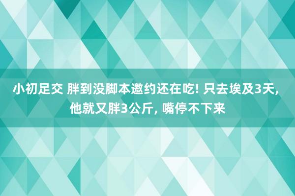 小初足交 胖到没脚本邀约还在吃! 只去埃及3天， 他就又胖3公斤， 嘴停不下来