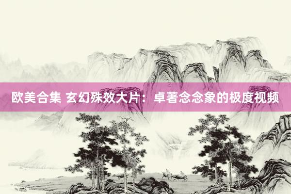 欧美合集 玄幻殊效大片：卓著念念象的极度视频