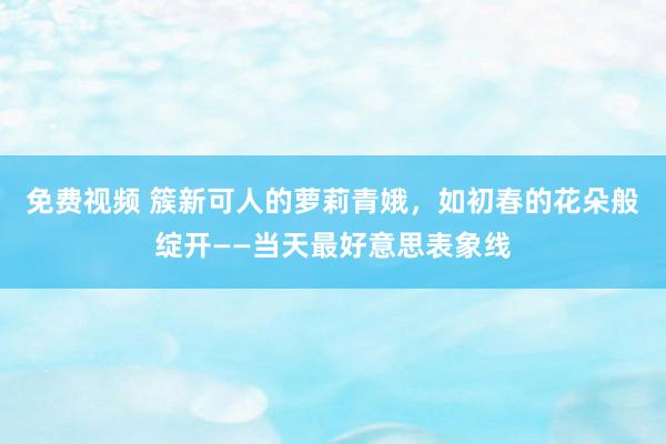 免费视频 簇新可人的萝莉青娥，如初春的花朵般绽开——当天最好意思表象线