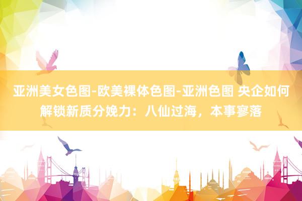 亚洲美女色图-欧美裸体色图-亚洲色图 央企如何解锁新质分娩力：八仙过海，本事寥落