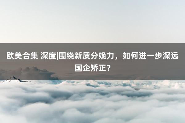 欧美合集 深度|围绕新质分娩力，如何进一步深远国企矫正？