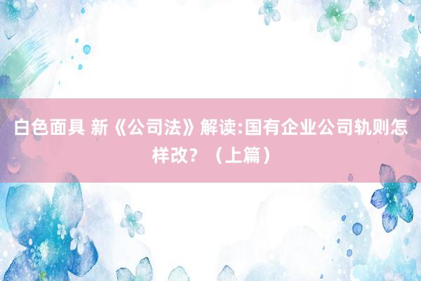白色面具 新《公司法》解读:国有企业公司轨则怎样改？（上篇）
