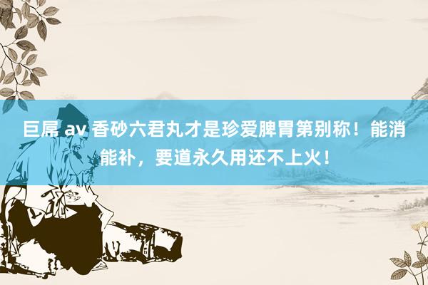 巨屌 av 香砂六君丸才是珍爱脾胃第别称！能消能补，要道永久用还不上火！