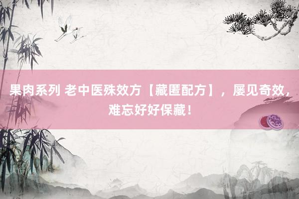 果肉系列 老中医殊效方【藏匿配方】，屡见奇效，难忘好好保藏！