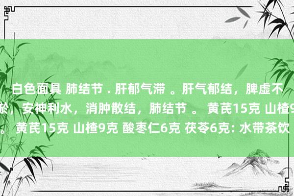 白色面具 肺结节 . 肝郁气滞 。肝气郁结，脾虚不运，健脾和胃，活血化淤，安神利水，消肿散结，肺结节 。 黄芪15克 山楂9克 酸枣仁6克 茯苓6克: 水带茶饮 。