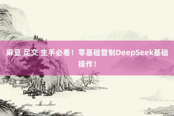 麻豆 足交 生手必看！零基础管制DeepSeek基础操作！