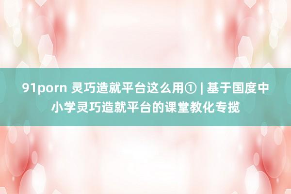 91porn 灵巧造就平台这么用① | 基于国度中小学灵巧造就平台的课堂教化专揽